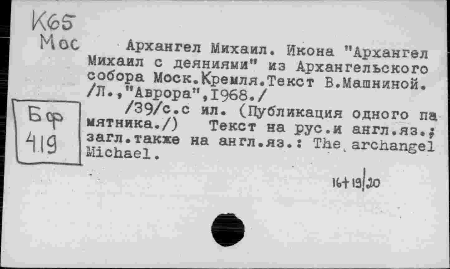 ﻿^<35*
M ос
Архангел Михаил. Икона ’’Архангел Михаил с деяниями” из Архангельского собора Моск.Кремля.Текст В.Машниной. /Л.»"Аврора”,1968./
/39/с.с ил. (Публикация одного па мятника./) Текст на рус.и англ.яз.; загл.также на англ.яз.: The archangel Michael.